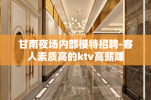 甘南夜场内部模特招聘-客人素质高的ktv高薪赚