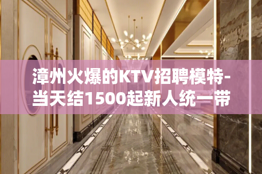 漳州火爆的KTV招聘模特-当天结1500起新人统一带