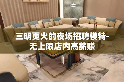 三明更火的夜场招聘模特-无上限店内高薪赚