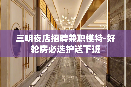 三明夜店招聘兼职模特-好轮房必选护送下班