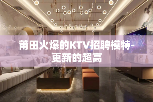 莆田火爆的KTV招聘模特-更新的超高