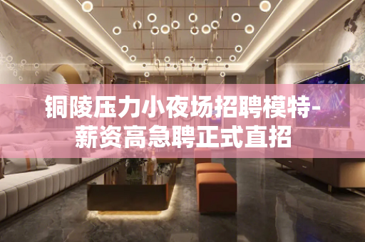 铜陵压力小夜场招聘模特-薪资高急聘正式直招