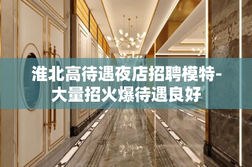 淮北高待遇夜店招聘模特-大量招火爆待遇良好
