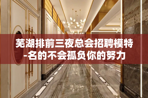 芜湖排前三夜总会招聘模特-名的不会孤负你的努力