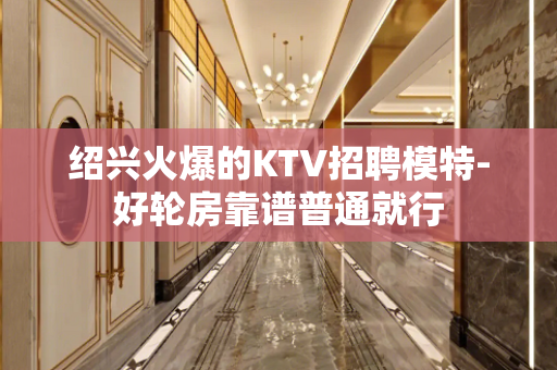 绍兴火爆的KTV招聘模特-好轮房靠谱普通就行