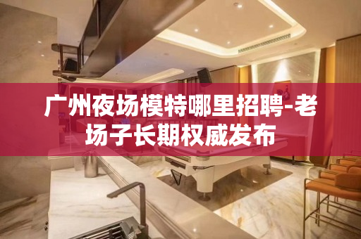 广州夜场模特哪里招聘-老场子长期权威发布