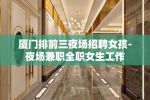 厦门排前三夜场招聘女孩-夜场兼职全职女生工作