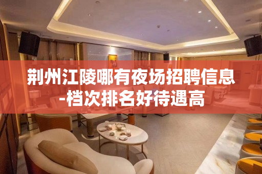 荆州江陵哪有夜场招聘信息-档次排名好待遇高