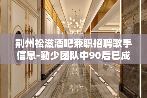 荆州松滋酒吧兼职招聘歌手信息-勤少团队中90后已成为主场