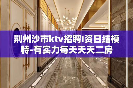 荆州沙市ktv招聘I资日结模特-有实力每天天天二房