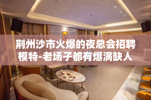 荆州沙市火爆的夜总会招聘模特-老场子都有爆满缺人