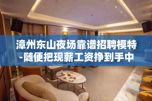 漳州东山夜场靠谱招聘模特-随便把现薪工资挣到手中