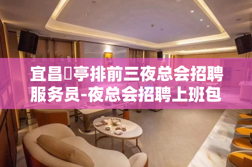 宜昌猇亭排前三夜总会招聘服务员-夜总会招聘上班包住