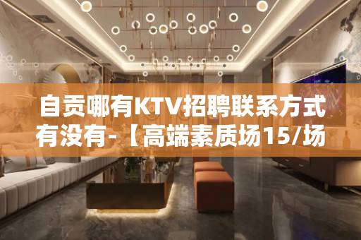 自贡哪有KTV招聘联系方式有没有-【高端素质场15/场】