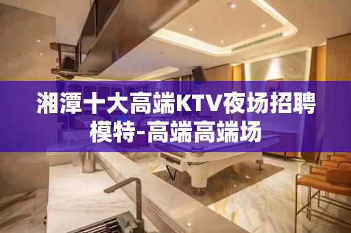 湘潭十大高端KTV夜场招聘模特-高端高端场