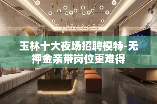 玉林十大夜场招聘模特-无押金亲带岗位更难得
