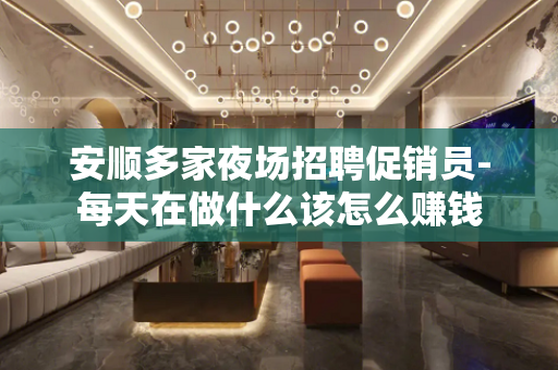 安顺多家夜场招聘促销员-每天在做什么该怎么赚钱