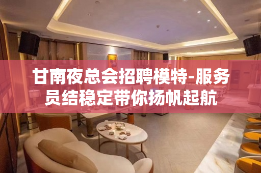 甘南夜总会招聘模特-服务员结稳定带你扬帆起航