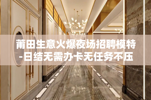 莆田生意火爆夜场招聘模特-日结无需办卡无任务不压不扣