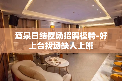 酒泉日结夜场招聘模特-好上台找场缺人上班