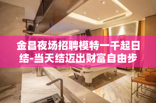 金昌夜场招聘模特一千起日结-当天结迈出财富自由步伐