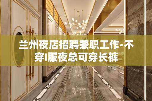 兰州夜店招聘兼职工作-不穿I服夜总可穿长裤
