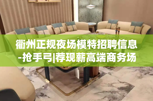 衢州正规夜场模特招聘信息-抢手弓|荐现薪高端商务场所