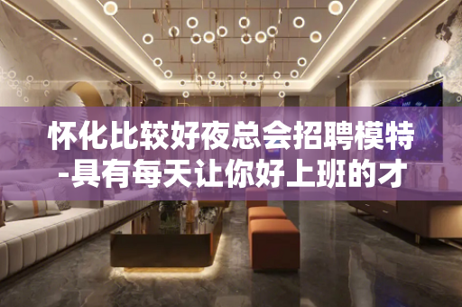 怀化比较好夜总会招聘模特-具有每天让你好上班的才能