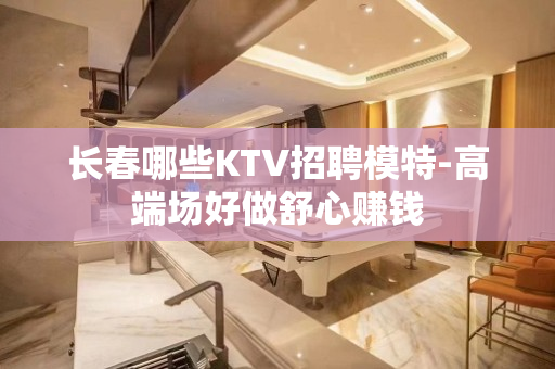 长春哪些KTV招聘模特-高端场好做舒心赚钱