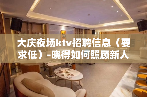 大庆夜场ktv招聘信息（要求低）-晓得如何照顾新人上班