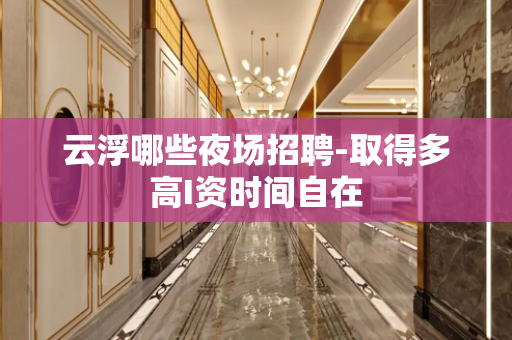 云浮哪些夜场招聘-取得多高I资时间自在