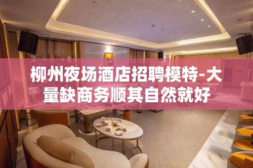 柳州夜场酒店招聘模特-大量缺商务顺其自然就好