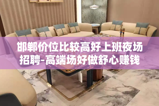 邯郸价位比较高好上班夜场招聘-高端场好做舒心赚钱