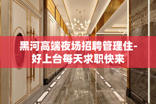 黑河高端夜场招聘管理住-好上台每天求职快来