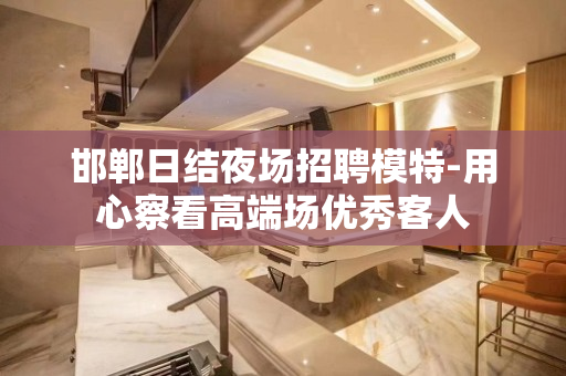 邯郸日结夜场招聘模特-用心察看高端场优秀客人