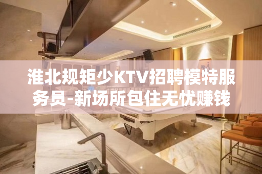 淮北规矩少KTV招聘模特服务员-新场所包住无忧赚钱