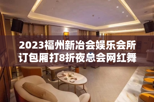 2023福州新冶会娱乐会所订包厢打8折夜总会网红舞 – 福州台江元洪城KTV排名大全
