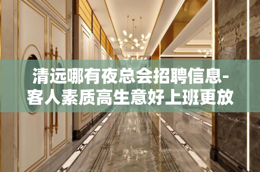 清远哪有夜总会招聘信息-客人素质高生意好上班更放心