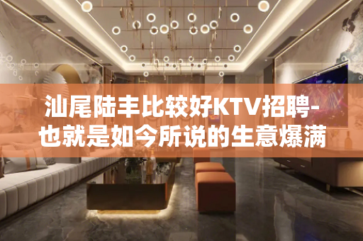 汕尾陆丰比较好KTV招聘-也就是如今所说的生意爆满