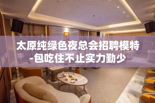 太原纯绿色夜总会招聘模特-包吃住不止实力勤少