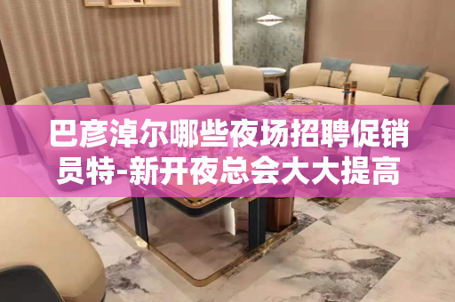 巴彦淖尔哪些夜场招聘促销员特-新开夜总会大大提高收入