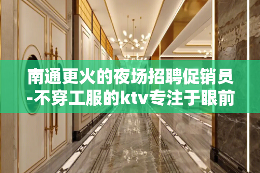 南通更火的夜场招聘促销员-不穿工服的ktv专注于眼前