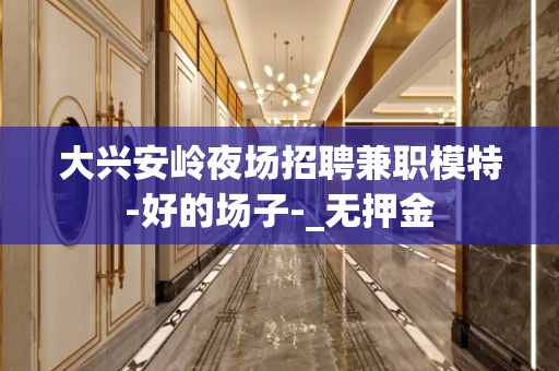大兴安岭夜场招聘兼职模特-好的场子-_无押金