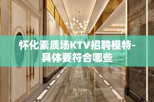 怀化素质场KTV招聘模特-具体要符合哪些