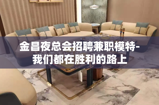 金昌夜总会招聘兼职模特-我们都在胜利的路上