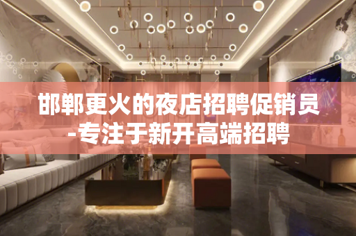 邯郸更火的夜店招聘促销员-专注于新开高端招聘