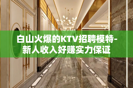 白山火爆的KTV招聘模特-新人收入好赚实力保证