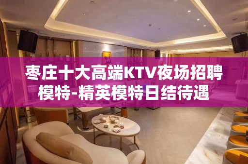 枣庄十大高端KTV夜场招聘模特-精英模特日结待遇