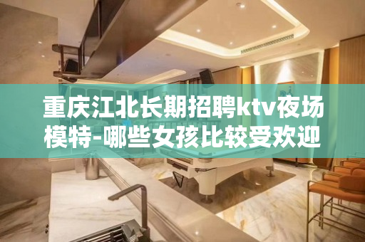 重庆江北长期招聘ktv夜场模特-哪些女孩比较受欢迎