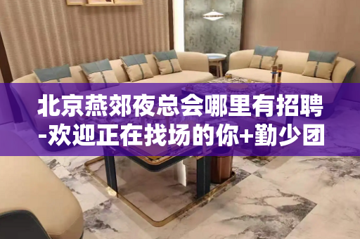 北京燕郊夜总会哪里有招聘-欢迎正在找场的你+勤少团队